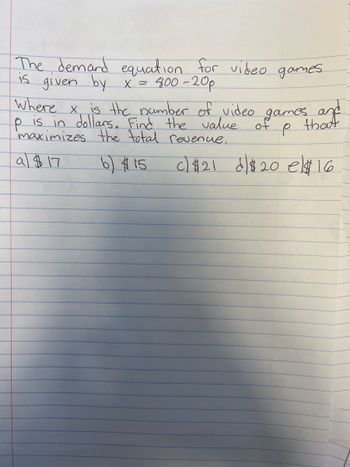 The demand equation for video games.
is given by x = 400-20p
where x, is the number of video games and
is dollars. Find the value of
maximizes the total revenue.
р
that
e
a $17
b) $15
c) $21 $20 e$ 16