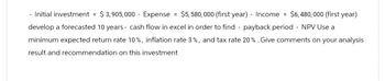 - Initial investment = $3,905,000 Expense = $5,580,000 (first year) - Income = $6,480,000 (first year)
develop a forecasted 10 years - cash flow excel in order to find - payback period - NPV Use a
minimum expected return rate 10%, inflation rate 3%, and tax rate 20% . Give comments on your analysis
result and recommendation on this investment