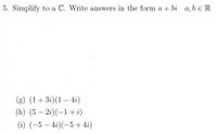 **Exercise 5: Simplify to a Complex Number**

Write the answers in the form \(a + bi\), where \(a, b \in \mathbb{R}\).

**Problems:**

(g) \((1 + 3i)(1 - 4i)\)

(h) \((5 - 2i)(-1 + i)\)

(i) \((-5 - 4i)(-5 + 4i)\)

**Instructions:**

For each problem, simplify the expression and provide the result in the standard form for complex numbers, \(a + bi\), where \(a\) and \(b\) are real numbers.