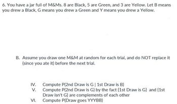 6. You have a jar full of M&Ms. 8 are Black, 5 are Green, and 3 are Yellow. Let B means
you drew a Black, G means you drew a Green and Y means you drew a Yellow.
B. Assume you draw one M&M at random for each trial, and do NOT replace it
(since you ate it) before the next trial.
IV.
V.
VI.
Compute P(2nd Draw is G | 1st Draw is B)
Compute P(2nd Draw is G) by the fact [1st Draw is G} and {1st
Draw isn't G} are complements of each other
Compute P(Draw goes YYYBB)