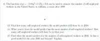 6. The function w(y) = -0.01y? + 0.27y+8.6 can be used to esimate the number of self-employed
workers in the United States, in millions, y years after 1980
(d) Find how many self-employed workers the model predicts will there be in 2010.
(e) What year(s) does the model predict has the most number of self-employed workers? How
many self employed workers will there be in that year.
(f) Find what the model predicts for the number of self-employed workers in 2026. Is this a
good model for the year 2026 and beyond? Explain
