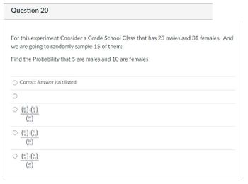 **Question 20**

For this experiment, consider a grade school class that has 23 males and 31 females. We are going to randomly sample 15 of them.

Find the probability that 5 are males and 10 are females.

- Correct Answer isn't listed
- 
- \(\frac{\binom{23}{10} \binom{31}{5}}{\binom{54}{15}}\)
- \(\frac{\binom{23}{5} \binom{31}{10}}{\binom{54}{15}}\)
- \(\frac{\binom{23}{5} \binom{31}{10}}{\binom{39}{15}}\)