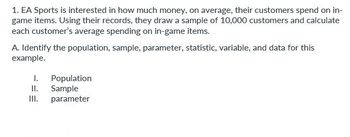 **Transcription for Educational Website:**

---

**1. EA Sports is interested in how much money, on average, their customers spend on in-game items. Using their records, they draw a sample of 10,000 customers and calculate each customer's average spending on in-game items.**

**A. Identify the population, sample, parameter, statistic, variable, and data for this example.**

   I. Population
   
   II. Sample
   
   III. Parameter

---

**Explanation:**

This text is part of a statistics educational exercise focusing on identifying key statistical concepts in a real-world context:

- **Population** refers to the entire group of individuals or instances about whom we seek information; in this case, all EA Sports customers.
- **Sample** is a subset of the population that is used to gather data; here, the sample consists of 10,000 EA Sports customers.
- **Parameter** is a numerical summary of a population.
- **Statistic** is a numerical summary of a sample, calculated for inferential purposes.
- **Variable** is the characteristic or measurement of interest; in this scenario, it's the average spending on in-game items.
- **Data** are the collected measurements or observations about the variable from the sample.