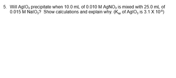 5. Will AglO3 precipitate when 10.0 mL of 0.010 M AgNO3 is mixed with 25.0 mL of
0.015 M NaIO3? Show calculations and explain why. (Ksp of AglO3 is 3.1 X 10-³)