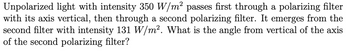 Unpolarized light with intensity 350 W/m² passes first through a polarizing filter
with its axis vertical, then through a second polarizing filter. It emerges from the
second filter with intensity 131 W/m². What is the angle from vertical of the axis
of the second polarizing filter?