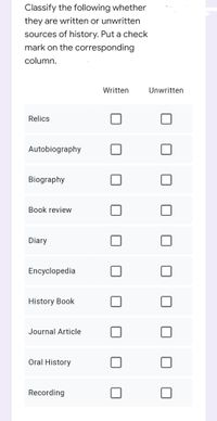 Classify the following whether
they are written or unwritten
sources of history. Put a check
mark on the corresponding
column.
Written
Unwritten
Relics
Autobiography
Biography
Book review
Diary
Encyclopedia
History Book
Journal Article
Oral History
Recording
