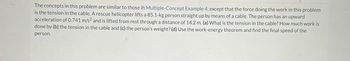 The concepts in this problem are similar to those in Multiple-Concept Example 4, except that the force doing the work in this problem
is the tension in the cable. A rescue helicopter lifts a 85.1-kg person straight up by means of a cable. The person has an upward
acceleration of 0.741 m/s² and is lifted from rest through a distance of 14.2 m. (a) What is the tension in the cable? How much work is
done by (b) the tension in the cable and (c) the person's weight? (d) Use the work-energy theorem and find the final speed of the
person.