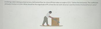 A 156-kg crate is being pushed across a horizontal floor by a force P that makes an angle of 29.1° below the horizontal. The coefficient
of kinetic friction is 0.244. What should be the magnitude of P, so that the net work done by it and the kinetic frictional force is zero?