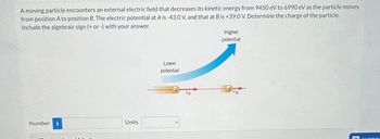 A moving particle encounters an external electric field that decreases its kinetic energy from 9450 eV to 6990 eV as the particle moves
from position A to position B. The electric potential at A is -43.0 V, and that at B is +39.0 V. Determine the charge of the particle.
Include the algebraic sign (+ or -) with your answer.
Number i
Units
Lower
potential
Higher
potential
VB
E SUBROL