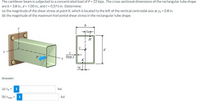 The cantilever beam is subjected to a concentrated load of P = 22 kips. The cross-sectional dimensions of the rectangular tube shape
are b = 3.8 in., d = 7.00 in., and t = 0.375 in. Determine:
(a) the magnitude of the shear stress at point K, which is located to the left of the vertical centroidal axis at zk = 0.8 in.
(b) the magnitude of the maximum horizontal shear stress in the rectangular tube shape.
b
H
H
y
d
P.
(ур.)
K
ZK
Answer:
ksi
(a) TK = i
ksi
(b) Tmax =
i
