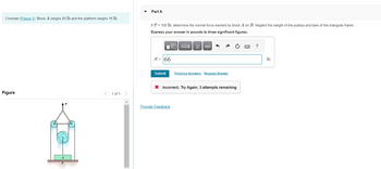 Consider (Figure 1). Block A weighs 50 lb and the platform weighs 16 lb.
Figure
< 1 of 1
Part A
If P = 100 lb, determine the normal force exerted by block A on B. Neglect the weight of the pulleys and bars of the triangular frame.
Express your answer in pounds to three significant figures.
VAΣ vec
N = 66
Submit
Previous Answers Request Answer
X Incorrect; Try Again; 3 attempts remaining
Provide Feedback
?
lb