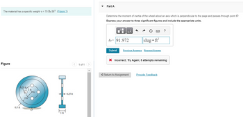 The material has a specific weight y = 70 lb/ft². (Figure 1)
Figure
0.25 ft
0.5 ft
1 ft
2 ft
1 ft
<
-0.25 ft
1 of 1
>
▼
Part A
Determine the moment of inertia of the wheel about an axis which is perpendicular to the page and passes through point O
Express your answer to three significant figures and include the appropriate units.
μA
Io = 91.972
slug ft²
●
Submit Previous Answers Request Answer
?
X Incorrect; Try Again; 5 attempts remaining
< Return to Assignment Provide Feedback