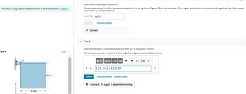 The uniform 30-kg plate is released from rest at the position shown. (Figure 1)
igure
y
-0.5 m-
0.5 m
<
1 of 1 >
Determine its initial angular acceleration.
Express your answer in radians per second squared to three significant figures. Enter positive value if the angular acceleration is clockwise and negative value if the angular
acceleration is counterclockwise.
a = 14.7 rad/s²
Submit
Correct
Part B
Previous Answers
Determine the x and y components of reaction at the pin A using scalar notation.
Express your answers in newtons to three significant figures separated by a comma.
IVE ΑΣΦ
Az, Ay 110.361,183.939
=
Submit
vec
Previous Answers Request Answer
X Incorrect; Try Again; 2 attempts remaining
www.
P
?
N