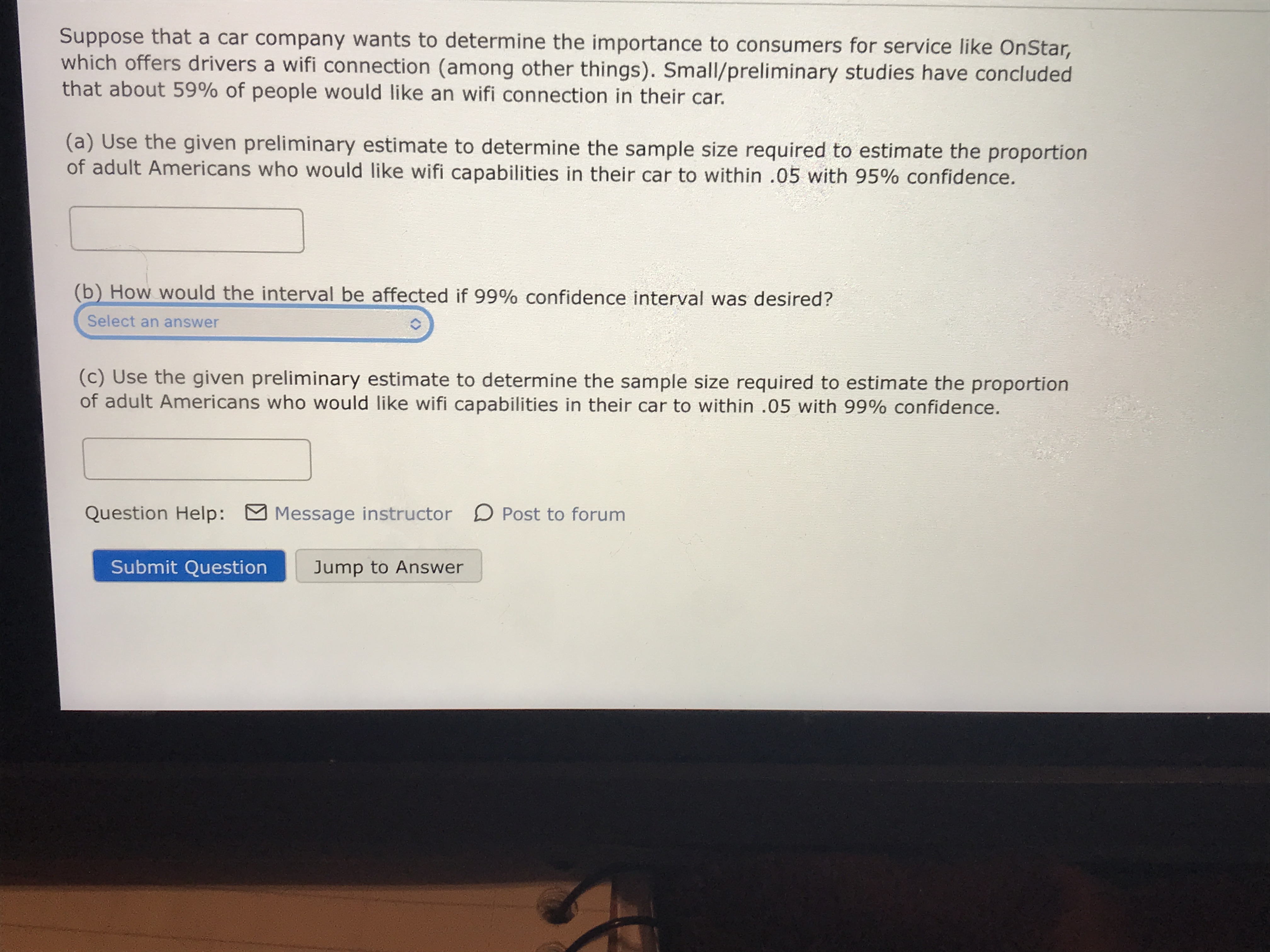 Suppose that a car company wants to determine the importance to consumers for service like OnStar,
which offers drivers a wifi connection (among other things). Small/preliminary studies have concluded
that about 59% of people would like an wifi connection in their car.
(a) Use the given preliminary estimate to determine the sample size required to estimate the proportion
of adult Americans who would like wifi capabilities in their car to within .05 with 95% confidence.
(b) How would the interval be affected if 99% confidence interval was desired?
Select an answer
(c) Use the given preliminary estimate to determine the sample size required to estimate the proportion
of adult Americans who would like wifi capabilities in their car to within .05 with 99% confidence.
Question Help:
Message instructor D Post to forum
Submit Question
Jump to Answer
