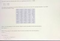 You wish to test the following claim (Ha) at a significance level of a = 0.001.
H.:µ = 90.9
H:µ < 90.9
You believe the population is normally distributed, but you do not know the standard deviation. You obtain
the following sample of data:
69.3
87.5
77.6
119.2
79.6
71.1
65.5
42.1
93.9
66.2
66.8
128.4
64.8
68.1
96.5
33
69.9
80.2
71.1
100.2
85.3
86.4
82.2
95.8
85.3
94.5
64.8
80.2
79.1
70.5
76.5
95.2
101.9
79.1
92
54.4
51.9
67.5
72.2
77.1
77.1
106.9
109.5
99.4
89.7
44.8
99.4
57.6
70.5
76.5
53.2
66.8
101.1
99.4
94.5
What is the test statistic for this sample? (Report answer accurate to three decimal places.)
test statistic =
What is the p-value for this sample? (Report answer accurate to four decimal places.)
p-value =
The p-value is...
O less than (or equal to) a
O greater than a
