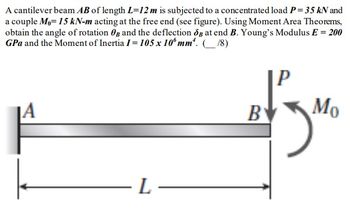 A cantilever beam AB of length L=12 m is subjected to a concentrated load P = 35 kN and
a couple Mo= 15 kN-m acting at the free end (see figure). Using Moment Area Theorems,
obtain the angle of rotation and the deflection og at end B. Young's Modulus E = 200
GPa and the Moment of Inertia 1 = 105 x 10 mm. (18)
JA
-L-
B
Mo