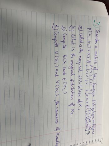 7, Considen a matrid of two Gaussian distributions as follows
p(x₁, x₂) = 0.3 N ( [²₁₂] 1 [ 2² } ]+0.7 N ( [0]603 001
0.1
0¹) What is the marginal distribution of X..
What is the marginal distribution of X₂.
© Compute ECX, )and E(X₂)
ob) Compute V(X₁) and V(X₂), the variances of Kiand diz
En aten