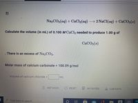 2)
Na,CO3(aq) + CaCl2 (aq)
→ 2 NaCl(ag) + CaCO3(s)
Calculate the volume (in mL) of 0.100 M CaCl, needed to produce 1.00 g of
CACO3(s)
There is an excess of Na,C3.
Molar mass of calcium carbonate = 100.09 g/mol
Volume of calcium chloride =
mL
METHODS
RESET
MY NOTES
LAB DATA
Type here to search
a
