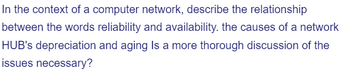 In the context of a computer network, describe the relationship
between the words reliability and availability. the causes of a network
HUB's depreciation and aging Is a more thorough discussion of the
issues necessary?