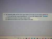 8. Two canoeists paddle with the same speed relative to the water, but one moves upstream at
-1.2 m/s and the other moves downstream at +2.9 m/s, both relative to Earth.
(a) Determine the speed of the water relative to Earth.
(b) Determine the speed of each canoe relative to the water.
B nhys12 c01 1 6
Type here to search
日

