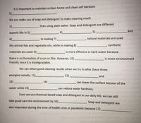 It is important to maintain a clean home and clean self because
1)_
We can make use of soap and detergent to make cleaning much
2)_
than using plain water. Soap and detergent are different
,4).
5)
and
aspects like in 3)
6).
In making 7)
natural materials are used
like animal fats and vegetable oils, while in making 8)
synthetic
materials are used. 9)
is more effective in hard water because
there is no formation of scum or film. However, 10).
is more environment
friendly since it is biodegradable.
We can attain good cleaning results when we try to alter these three
energies namely, 11)_
12)
and
13)
14).
can lower the surface tension of the t oun
water while 15)
can reduce water hardness.
Even we use chemical-based soap and detergent in our daily life, we can still
take good care the environment by 16)
Soap and detergent are
also important during the time of health crisis or pandemic because 17)
