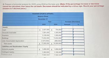 2. Prepare a horizontal analysis for 2025 using 2024 as the base year. (Note: If the percentage increase or decrease
cannot be calculated, then leave the cell blank. Decreases should be indicated by a minus sign. Round your percentage
answers to 1 decimal place.)
Assets
Cash
Accounts receivable
Inventory
Buildings
FEDERER SPORTS APPAREL
Balance Sheet
December 31
Year
Increase (Decrease)
2025
2024
Amount
%
$
2,431,000 $ 754,000
1,581,000
1,305,000
3,128,000
1,595,000
11,832,000
11,832,000
(1,972,000)
(986,000)
Less: Accumulated depreciation
Total assets
Liabilities and Stockholders' Equity
Accounts payable
Contingent liability
Common stock
$ 17,000,000 $ 14,500,000
1,496,000 $ 1,856,000
$
1,360,000
1,100,000
7 888 000
7 888 0001