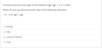 You know that the truth value of the statement (p q) → r is Truth.
What can you say about the truth value of the following statement:
~r→ (~ pV ~ q)
OTHER
False
cannot be decided
Truth
