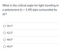 What is the critical angle for light traveling in
a polystyrene (n = 1.49) pipe surrounded by
air?
О36.1°
О 42.2°
O 48.0°
O 40.4°
