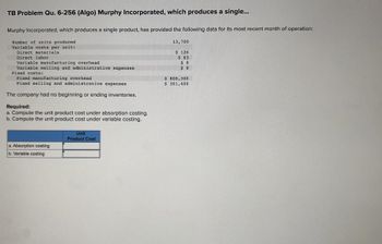 TB Problem Qu. 6-256 (Algo) Murphy Incorporated, which produces a single...
Murphy Incorporated, which produces a single product, has provided the following data for its most recent month of operation:
Number of units produced
Variable costs per unit:
Direct materials
Direct labor
Variable manufacturing overhead
Variable selling and administrative expenses
Fixed costs:
Fixed manufacturing overhead
Fixed selling and administrative expenses
The company had no beginning or ending inventories.
Required:
a. Compute the unit product cost under absorption costing.
b. Compute the unit product cost under variable costing.
a. Absorption costing
b. Variable costing
Unit
Product Cost
13,700
$ 126
$63
$9
$9
$ 808,300.
$ 301,400