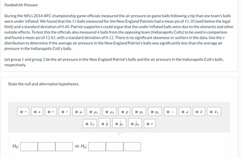 Football Air Pressure
During the NFL's 2014 AFC championship game officials measured the air pressure on game balls following a tip that one team's balls
were under inflated. We found that the 11 balls measured for the New England Patriots had a mean psi of 11.10 (well below the legal
limit) and a standard deviation of 0.40. Patriot supporters could argue that the under inflated balls were due to the elements and other
outside effects. To test this the officials also measured 4 balls from the opposing team (Indianapolis Colts) to be used in comparison
and found a mean psi of 12.63, with a standard deviation of 0.12. There is no significant skewness or outliers in the data. Use the t-
distribution to determine if the average air pressure in the New England Patriot's balls was significantly less than the average air
pressure in the Indianapolis Colt's balls.
Let group 1 and group 2 be the air pressure in the New England Patriot's balls and the air pressure in the Indianapolis Colt's balls,
respectively.
State the null and alternative hypotheses.
Ho:
=
H
<
V
Η μ
μ1
: x2
vs Ha:
^
:: p
μ2
:: p
^
:: P1
:: P1
^
:: P₂
:: P2
r
I
:: p
x
X1