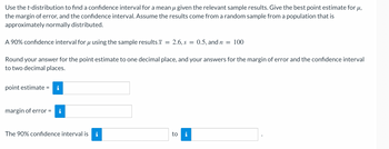 Use the t-distribution to find a confidence interval for a mean u given the relevant sample results. Give the best point estimate for μ,
the margin of error, and the confidence interval. Assume the results come from a random sample from a population that is
approximately normally distributed.
A 90% confidence interval for u using the sample results = 2.6, s = 0.5, and n = 100
Round your answer for the point estimate to one decimal place, and your answers for the margin of error and the confidence interval
to two decimal places.
point estimate =
margin of error =
The 90% confidence interval is i
to i