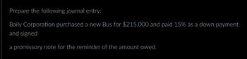 Prepare the following journal entry:
Baily Corporation purchased a new Bus for $215,000 and paid 15% as a down payment
and signed
a promissory note for the reminder of the amount owed.