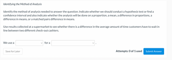 Identifying the Method of Analysis
Identify the method of analysis needed to answer the question. Indicate whether we should conduct a hypothesis test or find a
confidence interval and also indicate whether the analysis will be done on a proportion, a mean, a difference in proportions, a
difference in means, or a matched pairs difference in means.
Use results collected at a supermarket to see whether there is a difference in the average amount of time customers have to wait in
line between two different check-out cashiers.
We use a
Save for Later
for a
Attempts: 0 of 1 used
Submit Answer