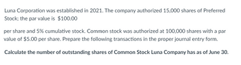 Luna Corporation was established in 2021. The company authorized 15,000 shares of Preferred
Stock; the par value is $100.00
per share and 5% cumulative stock. Common stock was authorized at 100,000 shares with a par
value of $5.00 per share. Prepare the following transactions in the proper journal entry form.
Calculate the number of outstanding shares of Common Stock Luna Company has as of June 30.