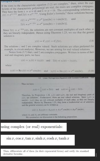 Compica FOOLS
If the roots to the characteristic equation (3.2) are complex,' then, since the coef-
ficients of the characteristic polynomial are real, the roots are complex conjugates.
They have the form λ = a + ib and =a-ib. The corresponding solutions are
z(t) = e(+) and Z(t)=ea-ib. Using Euler's formula, these solutions become
z(t) = (a+b) =
Z(t)=ea-ib
et [cos(br) + i sin(br)]. and
=e" [cos(bt) - i sin(br)].
where
Since (t) = e-22(1), the solutions are not constant multiples of each other, so
they are linearly independent. Hence using Theorem 1.23, we see that the general
solution is
y(t) = C₁z(t) + C₂Z(r).
(3.8)
The solutions and are complex valued. Such solutions are often preferred (for
2
example, in circuit analysis). However, we are aiming for real valued solutions.
Notice from (3.7) that z and Z are complex conjugates. Written in terms of their
real and imaginary parts, we have
2(t)= y(t) +¡y₂(r) and (r) = y(t)-iys(t).
Thus we have
(3.7)
y(t) = Rez(t) = e cos(br) and y(t) = Imz(t) = esin(bt). (3.10)
+3 Linear, Homogeneous Equations with Constant Coefficienta
using complex (or real) exponentials:
sin z, cos 2, tan r, sinh r, cosh 2, tanh r
(3.9)
3) == (20)+2()) and 32(0)= (200)-2010).
Therefore, by Proposition 1.18. y() and y₂(1), the real and imaginary parts of
z(t), are solutions. Furthermore, these are real valued solutions. Since y(t) =
tan(br) y (r) they are not constant multiples of cach other, so they are linearly
independent. Hence by Theorem 1.23, they form a fundamental set of solutions,
and the general solution can be written as
ya) = Ay (1) + A₂y2(1) Ae" cos(ht) + Age sin(br),
where A, and Ay are arbitrary constants.
We summarize our discussion in the following proposition.
Then, differentiate all of them (in their exponential forms) and verify the standard
derivative formulae.
153