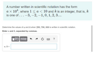 A number written in scientific notation has the form
a x 10k, where 1<a< 10 and k is an integer, that is, k
is one of ... -3, –2, –1,0, 1, 2, 3...
Determine the values of a and k when 299, 790, 000 is written in scientific notation.
Enter a and k, separated by commas.
a, k=
