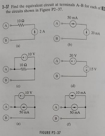 2-37 Find the equivalent circuit at terminals A-B for each of S
the circuits shown in Figure P2-37.
A) W
o
B)o-
A
B
A
10 S2
www
Bo
(a)
10 Ω
www
(c)
+1
+1
(e)
10 V
10 V
50 mA
2 A
A) o
Bo
A) o
B) o
A) o
А
Bo
FIGURE P2-37
50 mA
(b)
20 V
+1
(d)
(f)
50 mA
+
10 mA
20 mA
15 V