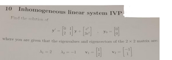 10 Inhomogeneous linear system IVP
Find the solution of
- 8
3e²
where you are given that the eigenvalues and eigenvectors of the 2 x 2 matrix are:
A
√2-[7¹]
=
A₁ = 2
y
A₂ = -1
V₁ =
Yo =