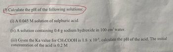 (f) Calculate the pH of the following solutions:
(i) A 0.045 M solution of sulphuric acid.
(ii) A solution containing 0.4 g sodium hydroxide in 100 cm³ water.
(iii) Given the Ka value for CH3COOH is 1.8 x 10-5, calculate the pH of the acid. The initial
concentration of the acid is 0.2 M