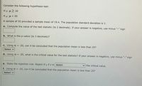 Consider the following hypothesis test:
Ho: µ2 20
Ha: µ < 20
A sample of 50 provided a sample mean of 19.4. The population standard deviation is 2.
a. Compute the value of the test statistic (to 2 decimals). If your answer is negative, use minus "-" sign
b. What is the p-value (to 3 decimals)?
C. Using a = .05, can it be concluded that the population mean is less than 20?
Select v
d. Using a = .05, what is the critical value for the test statistic? If your answer is negative, use minus "-" sign
e. State the rejection rule: Reject Ho if z is select
v the critical value.
f. Using a = .05, can it be concluded that the population mean is less than 20?
Select v
