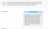 Find two to three examples of how equilibrium applies to everyday life. Write these
down in your notebook and/or below. As you progress through this unit, reflect on
these examples and how the concepts we are exploring relate to them.
Student Answer
Hide Suggested Answer
For example, if you pour a bucket of hot
water into a bucket of cold water, the
to
hot water will cause the cold water to
warm up at the same time the cold
water will cause the hot water to
down, until an equilibrium is reached
and you are left with two buckets of
warm water.
Reflection
