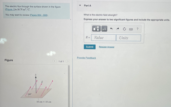 The electric flux through the surface shown in the figure
(Figure 1)is 30 Nm²/C.
You may want to review (Pages 664 - 668).
Š
Figure
60°
10 cm x 10 cm
1 of 1
Part A
What is the electric field strength?
Express your answer to two significant figures and include the appropriate units.
E =
Submit
0
ΜΑ
Value
Provide Feedback
Request Answer
Ć
Units
w
?