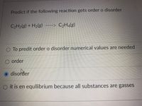 Predict if the following reaction gets order o disorder
C2H2(g) + H2(g)
C2H4(g)
To predit order o disorder numerical values are needed
O order
O disorder
O it is en equllibrium because all substances are gasses
