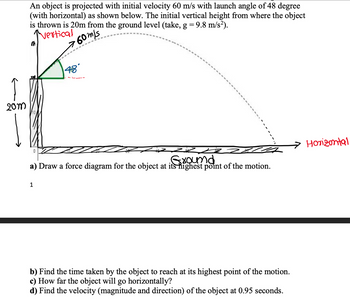 20m
An object is projected with initial velocity 60 m/s with launch angle of 48 degree
(with horizontal) as shown below. The initial vertical height from where the object
is thrown is 20m from the ground level (take, g = 9.8 m/s²).
Vertical
760m/s
48°
a) Draw a force diagram for the object at its highest point of the motion.
•Ground
1
b) Find the time taken by the object to reach at its highest point of the motion.
c) How far the object will go horizontally?
d) Find the velocity (magnitude and direction) of the object at 0.95 seconds.
Horizontal