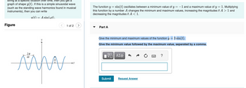 string at a specific location over time, then you get a
graph of shape y(t). If this is a simple sinusoidal wave
(such as the standing wave harmonics found in musical
instruments), then you can write
u(t) = A sin(wt).
Figure
2π
ÄA
(0
1 of 2 >
The function y = sin(t) oscillates between a minimum value of y = -1 and a maximum value of y = 1. Multiplying
this function by a number A changes the minimum and maximum values, increasing the magnitudes if A > 1 and
decreasing the magnitudes if A < 1.
Part A
Give the minimum and maximum values of the function y = 3 sin(t).
Give the minimum value followed by the maximum value, separated by a comma.
——| ΑΣΦ
Submit
Request Answer
?