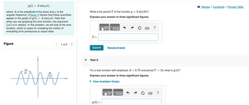 y(t) = A sin(wt),
where A is the amplitude of the wave and w is the
angular frequency. (Figure 1) shows how these quantities
appear in the graph of y(t) = A sin(wt). Note that
when you are graphing the sine function, the argument
(wt) is in radians. In this problem, we will look at the sine
function, which is useful for modeling the motion of
everything from pendulums to ocean tides.
Figure
2T
1 of 2
t
What is the period T of the function y = 3 sin (4t)?
Express your answer to three significant figures.
T =
Submit Request Answer
Part C
ΑΣΦ
y(4) =
For a sine function with amplitude A = 0.75 and period T = 10, what is y(4)?
Express your answer to three significant figures.
► View Available Hint(s)
?
VG ΑΣΦ
?
Review | Constants | Periodic Table
