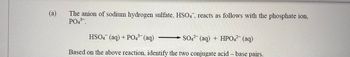 (a)
The anion of sodium hydrogen sulfate, HSO4, reacts as follows with the phosphate ion,
PO4³-.
HSO4 (aq) + PO4³-
3- (aq)
SO4 (aq) + HPO4²- (aq)
Based on the above reaction, identify the two conjugate acid-base pairs.