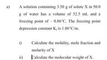 a)
A solution containing 3.50 g of solute X in 50.0
g of water has a volume of 52.5 mL and a
freezing point of - 0.86°C. The freezing point
depression constant K is 1.86°C/m.
i)
ii)
Calculate the molality, mole fraction and
molarity of X
Calculate the molecular weight of X.