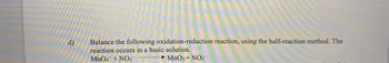 d)
Balance the following oxidation-reduction reaction, using the half-reaction method. The
reaction occurs in a basic solution.
MnO4 + NO2
MnO2 + NO3-