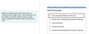 Marsha is pushing down and to the right on a
19-kg box at an angle of 30° below horizontal. The
box slides at constant velocity across a carpet
whose coefficient of kinetic friction with the box is
0.70.
What quantities can be determined using this information?
Check all that apply.
force exerted by Marsha on the box
friction force exerted by the surface on the box
mass of Marsha
velocity of the bo
normal force exerted by the surface on the box